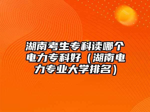 湖南考生專科讀哪個電力專科好（湖南電力專業(yè)大學(xué)排名）