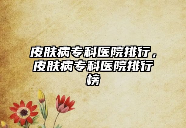 皮膚病專科醫(yī)院排行，皮膚病專科醫(yī)院排行榜