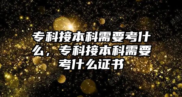 專科接本科需要考什么，專科接本科需要考什么證書