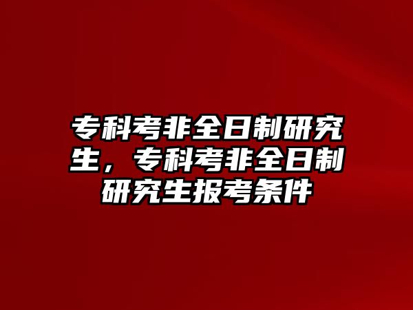 專科考非全日制研究生，專科考非全日制研究生報(bào)考條件