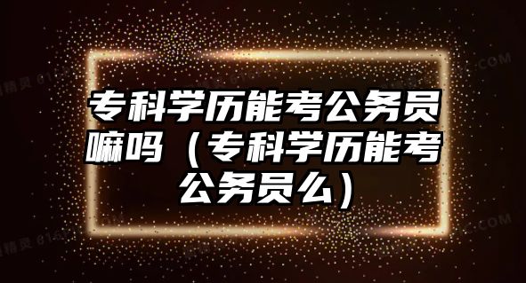 專科學(xué)歷能考公務(wù)員嘛嗎（專科學(xué)歷能考公務(wù)員么）