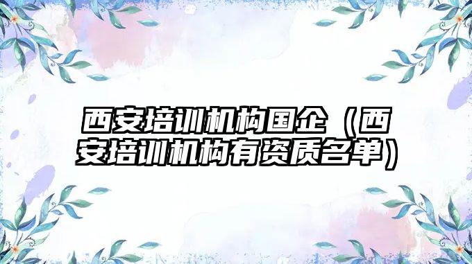 西安培訓機構(gòu)國企（西安培訓機構(gòu)有資質(zhì)名單）