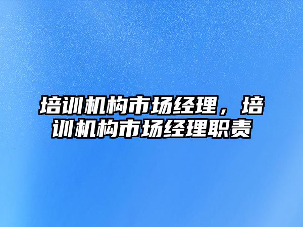 培訓機構市場經(jīng)理，培訓機構市場經(jīng)理職責