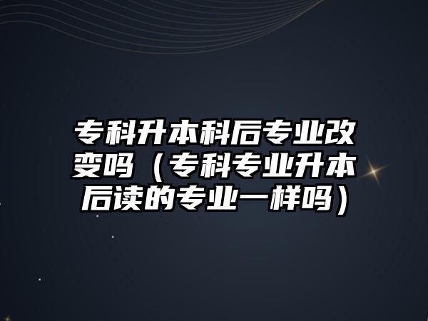 專科升本科后專業(yè)改變嗎（專科專業(yè)升本后讀的專業(yè)一樣嗎）