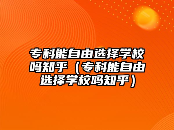 專科能自由選擇學(xué)校嗎知乎（專科能自由選擇學(xué)校嗎知乎）