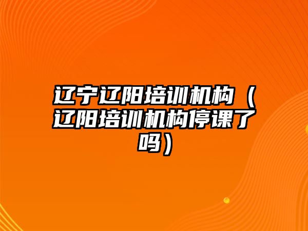 遼寧遼陽培訓(xùn)機(jī)構(gòu)（遼陽培訓(xùn)機(jī)構(gòu)停課了嗎）