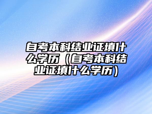 自考本科結(jié)業(yè)證填什么學(xué)歷（自考本科結(jié)業(yè)證填什么學(xué)歷）