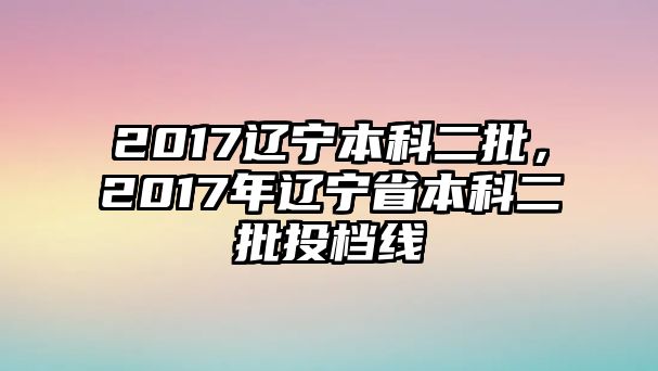 2017遼寧本科二批，2017年遼寧省本科二批投檔線