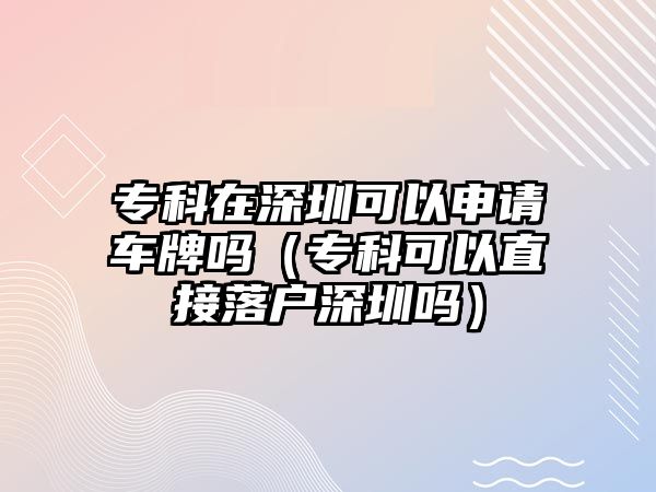 專科在深圳可以申請車牌嗎（專科可以直接落戶深圳嗎）