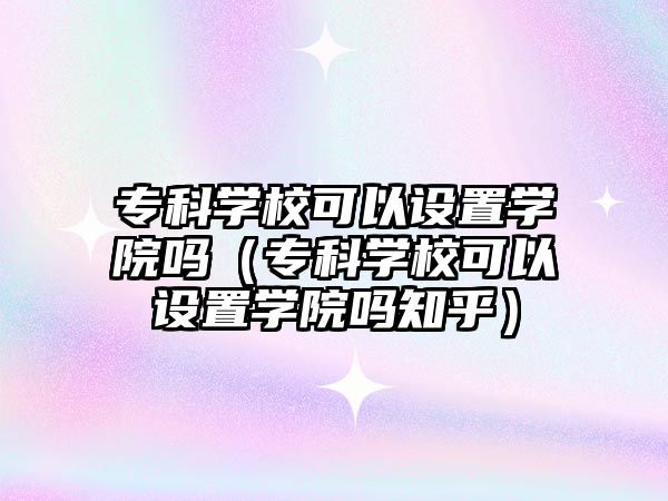 專科學校可以設置學院嗎（專科學校可以設置學院嗎知乎）