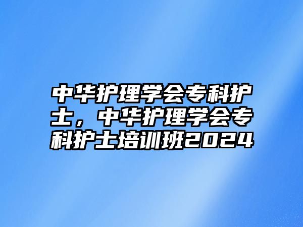 中華護(hù)理學(xué)會專科護(hù)士，中華護(hù)理學(xué)會專科護(hù)士培訓(xùn)班2024