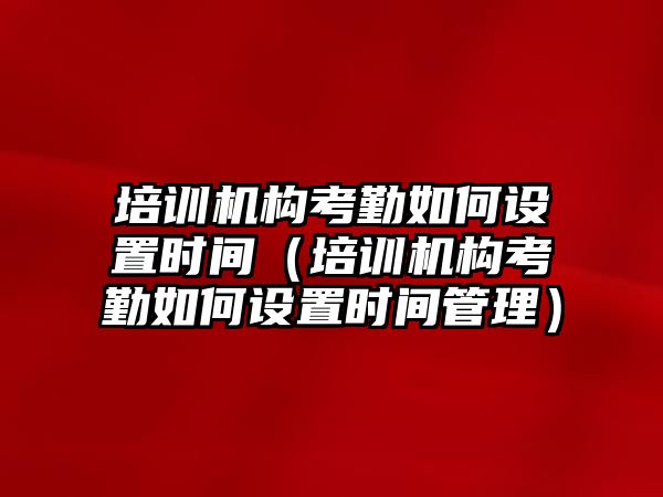 培訓機構(gòu)考勤如何設置時間（培訓機構(gòu)考勤如何設置時間管理）