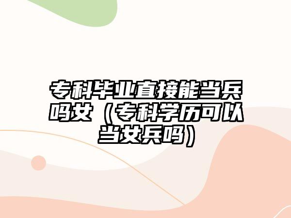 專科畢業(yè)直接能當兵嗎女（專科學歷可以當女兵嗎）