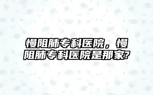 慢阻肺專科醫(yī)院，慢阻肺專科醫(yī)院是那家?