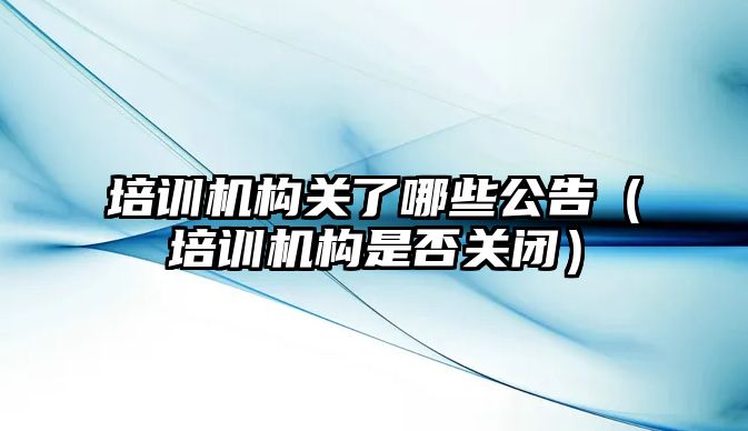 培訓機構(gòu)關了哪些公告（培訓機構(gòu)是否關閉）