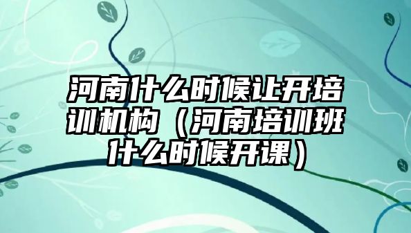 河南什么時候讓開培訓機構（河南培訓班什么時候開課）