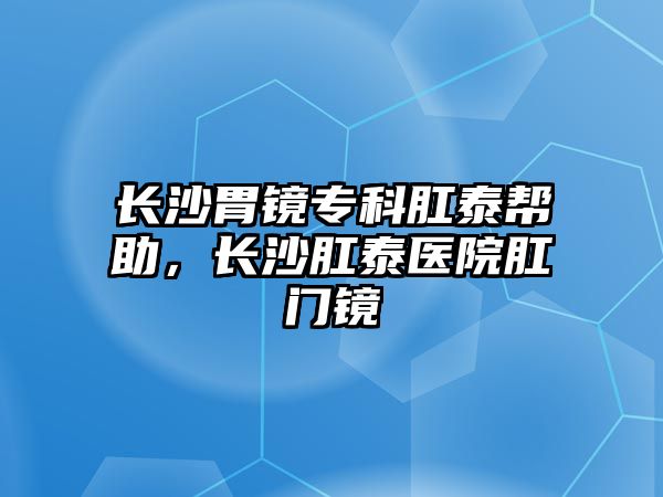 長(zhǎng)沙胃鏡專(zhuān)科肛泰幫助，長(zhǎng)沙肛泰醫(yī)院肛門(mén)鏡