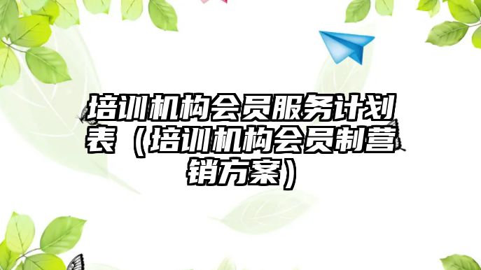 培訓(xùn)機構(gòu)會員服務(wù)計劃表（培訓(xùn)機構(gòu)會員制營銷方案）