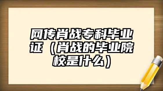 網傳肖戰(zhàn)專科畢業(yè)證（肖戰(zhàn)的畢業(yè)院校是什么）