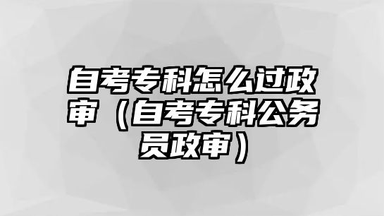 自考專科怎么過政審（自考專科公務員政審）