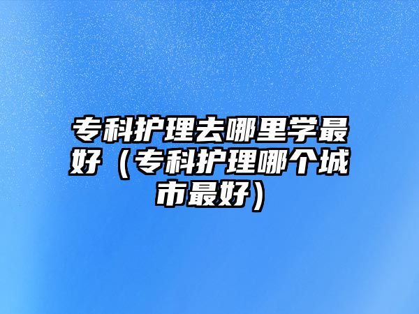 專科護(hù)理去哪里學(xué)最好（專科護(hù)理哪個(gè)城市最好）