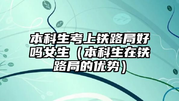 本科生考上鐵路局好嗎女生（本科生在鐵路局的優(yōu)勢）