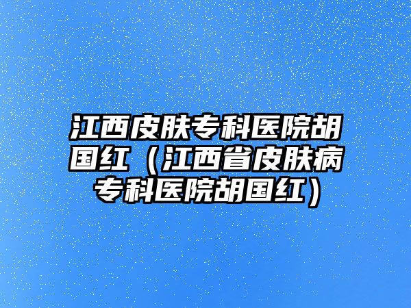 江西皮膚專科醫(yī)院胡國(guó)紅（江西省皮膚病專科醫(yī)院胡國(guó)紅）