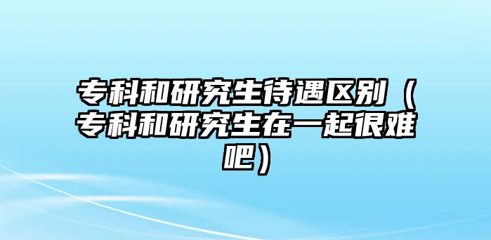 專科和研究生待遇區(qū)別（專科和研究生在一起很難吧）