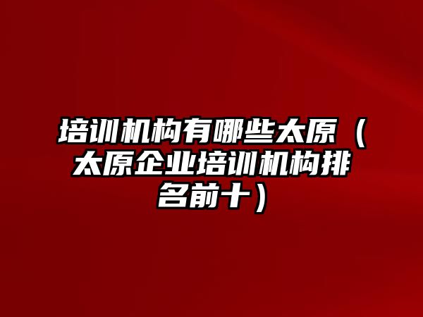 培訓(xùn)機(jī)構(gòu)有哪些太原（太原企業(yè)培訓(xùn)機(jī)構(gòu)排名前十）