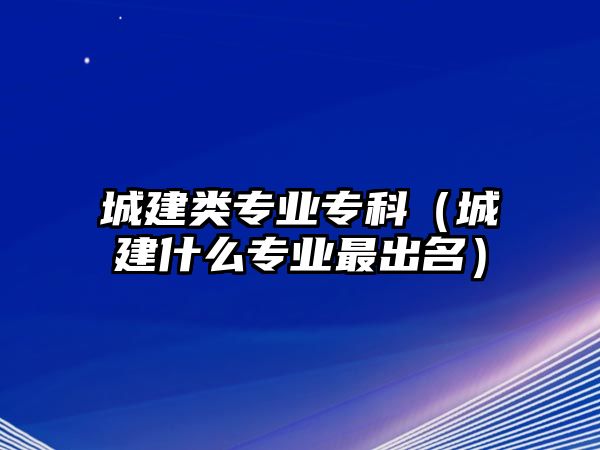 城建類專業(yè)專科（城建什么專業(yè)最出名）