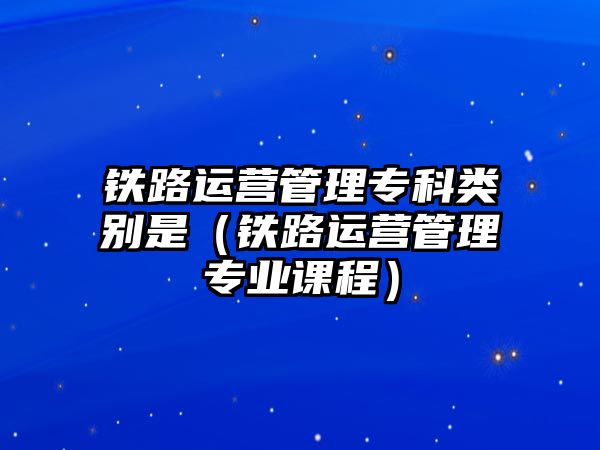 鐵路運營管理專科類別是（鐵路運營管理專業(yè)課程）