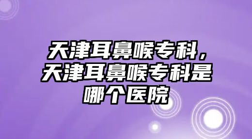 天津耳鼻喉專科，天津耳鼻喉專科是哪個(gè)醫(yī)院