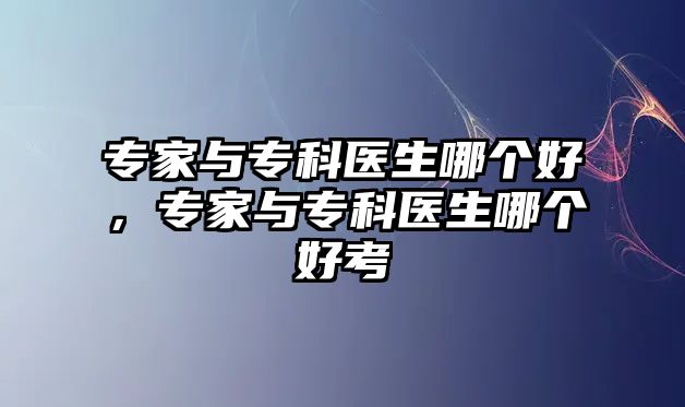 專家與專科醫(yī)生哪個好，專家與專科醫(yī)生哪個好考