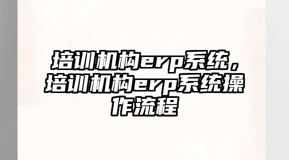 培訓機構(gòu)erp系統(tǒng)，培訓機構(gòu)erp系統(tǒng)操作流程