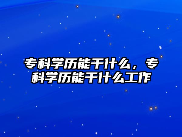 專科學(xué)歷能干什么，專科學(xué)歷能干什么工作