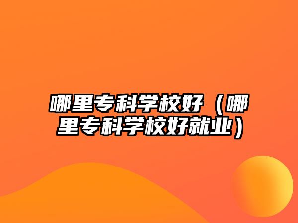 哪里專科學(xué)校好（哪里專科學(xué)校好就業(yè)）