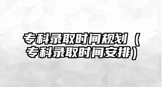 專科錄取時間規(guī)劃（專科錄取時間安排）