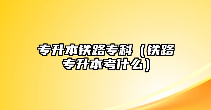 專升本鐵路專科（鐵路專升本考什么）