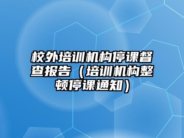 校外培訓(xùn)機(jī)構(gòu)停課督查報(bào)告（培訓(xùn)機(jī)構(gòu)整頓停課通知）