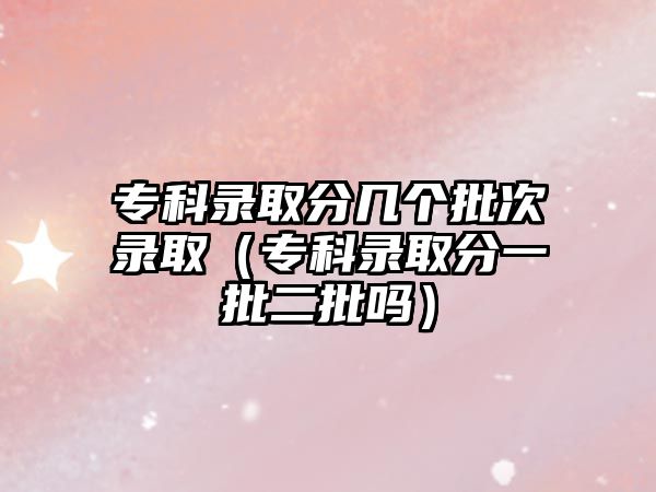 專科錄取分幾個批次錄取（專科錄取分一批二批嗎）