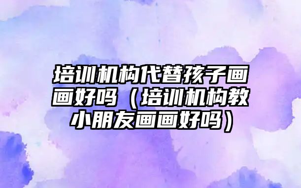 培訓機構(gòu)代替孩子畫畫好嗎（培訓機構(gòu)教小朋友畫畫好嗎）