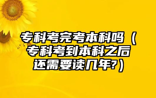 專科考完考本科嗎（專科考到本科之后還需要讀幾年?）