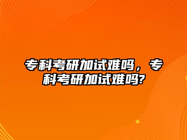 專科考研加試難嗎，專科考研加試難嗎?