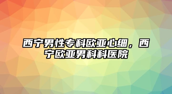 西寧男性專科歐亞心細(xì)，西寧歐亞男科科醫(yī)院