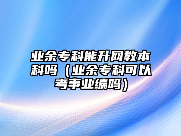 業(yè)余專科能升網(wǎng)教本科嗎（業(yè)余專科可以考事業(yè)編嗎）