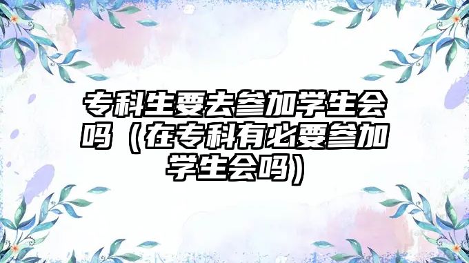 專科生要去參加學(xué)生會(huì)嗎（在專科有必要參加學(xué)生會(huì)嗎）