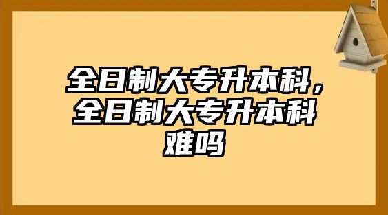 全日制大專升本科，全日制大專升本科難嗎