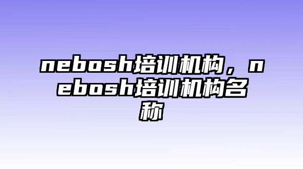 nebosh培訓(xùn)機(jī)構(gòu)，nebosh培訓(xùn)機(jī)構(gòu)名稱