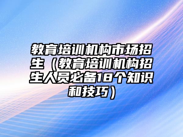 教育培訓(xùn)機(jī)構(gòu)市場(chǎng)招生（教育培訓(xùn)機(jī)構(gòu)招生人員必備18個(gè)知識(shí)和技巧）