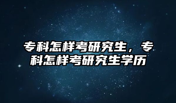 專科怎樣考研究生，專科怎樣考研究生學歷